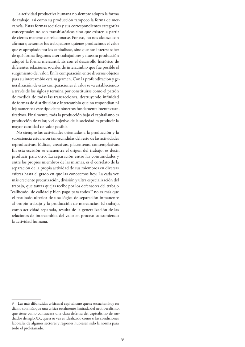 La actividad productiva humana no siempre adopts la forma de trabajo, asf como su produccién tampoco la forma de mer- cancia. Estas formas sociales y sus correspondientes categorias conceptuales no son transhistéricas sino que existen a partir de ciertas maneras de relacionarse. Por eso, no nos alcanza con afirmar que somos los trabajadores quienes producimaos el valor que es apropiado por los capitalistas, sino que nos interesa saber de qué forma llegamos a ser trabajadores y nuestra produccion adopt6 la forma mercantil. Es con el desarrollo histérico de diferentes relaciones sociales de intercambio que fue posible el surgimiento del valor. En la comparacién entre diversos objetos para su intercambio esté su germen. Con la profundizacién y ge- neralizacion de estas comparaciones el valor se va estableciendo a través de los siglos y termina por constituirse como el patrén de medida de todas las transacciones, destruyendo infinidad de formas de distribucin ¢ intercambio que no respondian ni Iejanamente a este tipo de parémetros fundamentalmente cuan- titativos. Finalmente, toda la produccion bajo el capitalismo es produccion de valor, y el objetivo de la sociedad es producir la mayor cantidad de valor posible. No siempre las actividades orientadas a la produccién y la idades reproducivas, lidicas, creativas, placenteras, contemplativas. En esta escision se encuentra el origen del trabajo, es decir, producir para otro. La separacién entre las comunidades y entre los propios miembros de las mismas, s el correlato de la separacion de la propia actividad de sus miembros en diversas esferas hasta el grado en que las conocemos hoy: La cada vez subsistencia estuvieron tan escindidas del resto de las aci més creciente precarizacion, divisién y ultra especializacion del trabajo, que tantas quejas recibe por los defensores del trabajo “alificado, de calidad y bien pago para todos™ no es mis que el resultado ulterior de una légica de separacion inmanente al propio trabajo y la produccién de mercancias. El trabajo, como actividad separada, resulta de la generalizacion de las relaciones de intercambio, del valor en proceso subsumiendo la actividad humana, 9 Las mis difundidas citicas l capitalismo que se escuchan hoy en dia no son mis que una critica otalmente limitada del neoliberalismo, que tiene como contracara una clara defensa del capitalismo de me- diados de sglo XX, que su vez es idealizado como s as condiciones laborales de algunos sctores y regiones hubiesen sido la norma para todo ¢l proletariado.
